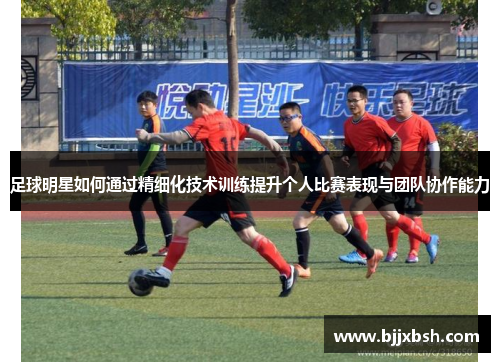 足球明星如何通过精细化技术训练提升个人比赛表现与团队协作能力